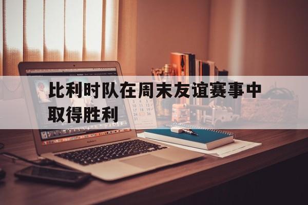 比利时队在周末友谊赛事中取得胜利