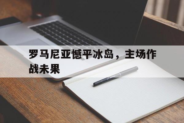 罗马尼亚憾平冰岛，主场作战未果的简单介绍