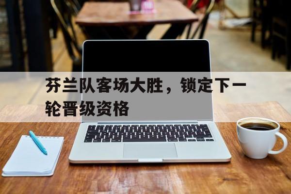 芬兰队客场大胜，锁定下一轮晋级资格的简单介绍
