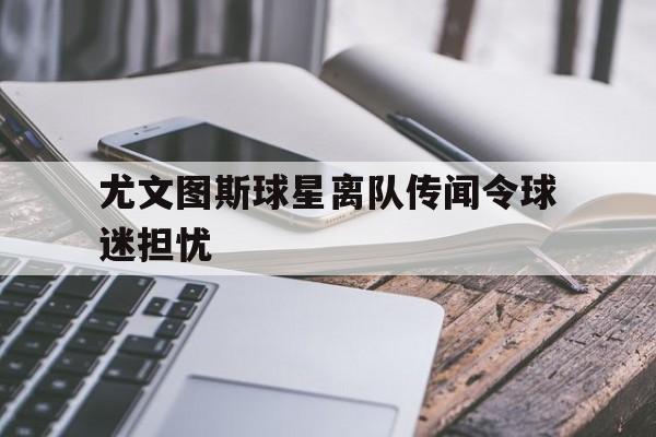 尤文图斯球星离队传闻令球迷担忧