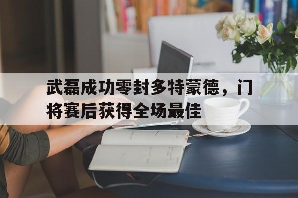 武磊成功零封多特蒙德，门将赛后获得全场最佳武磊成功零封多特蒙德,门将赛后获得全场最佳进球