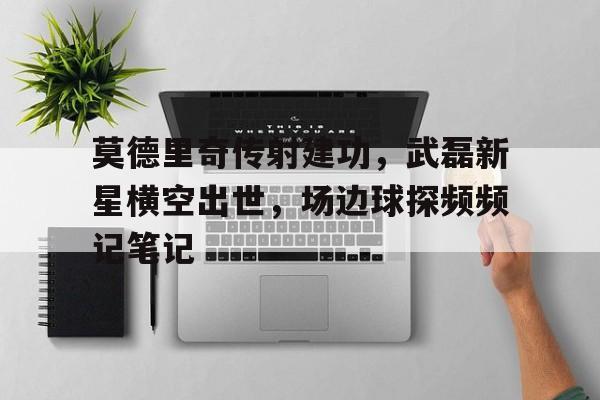 莫德里奇传射建功，武磊新星横空出世，场边球探频频记笔记星痕之门为什么被封禁