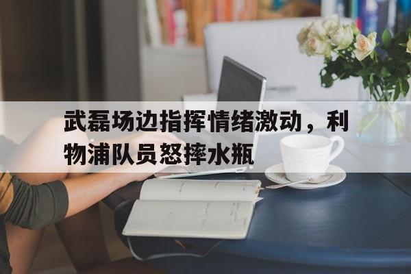 武磊场边指挥情绪激动，利物浦队员怒摔水瓶武磊联赛表现压力大