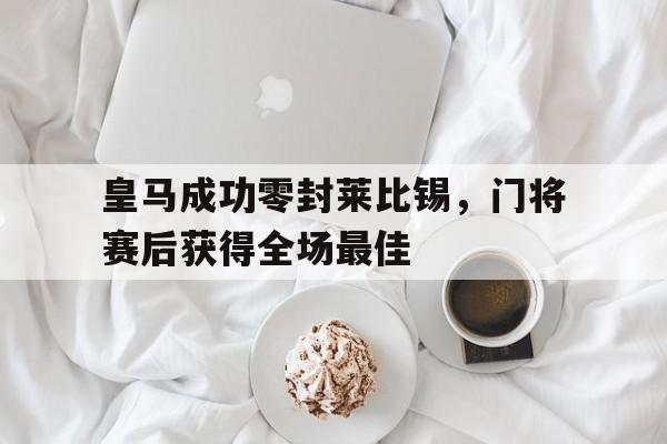 皇马成功零封莱比锡,门将赛后获得全场最佳皇马莱比锡预测